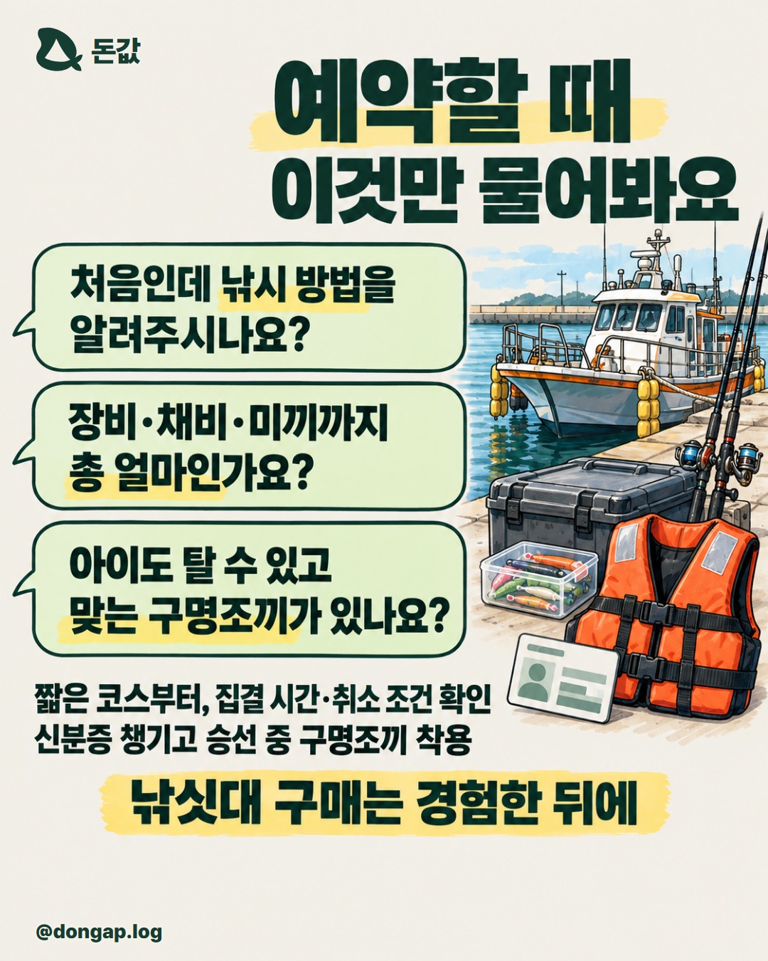 예약할 때 이것만 물어봐요. “처음인데 낚시 방법을 알려주시나요?”
“장비·채비·미끼까지 총 얼마인가요?”
“아이도 탈 수 있고 맞는 구명조끼가 있나요?”
짧은 코스부터, 집결 시간·취소 조건 확인
신분증 챙기고 승선 중 구명조끼 착용
낚싯대 구매는 경험한 뒤에